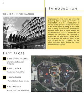4
I N T R O D U C T I O N
Angkasapuri is the main governmental
building for Malaysia's Ministry of
Information. It is the headquarter of
Wisma Radio Television Malaysia where it
is the main iconic building of the area.
The building incorporates international
modern style with a twist where the
implementation of local influences are
applied in designing the building. It
embraces the Malaysian culture which
characterised the building itself to be
special and unique compared to the
other buildings built during the post-
independence period.
F A S T F A C T S
G E N E R A L I N F O R M A T I O N
B U I L D I N G N A M E
B U I L T Y E A R
L O C A T I O N
A R C H I T E C T
Wisma Radio Television
Malaysia
Modernism Period 1968
Pantai Dalam, Kuala Lumpur
Ronald Pratt ( BEP Architect )
 