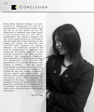 Wisma Radio Television Malaysia, an iconic
building of Angkasapuri as well as a
representation of international modern style
has act as an eye opener for me. The
creativeness in designing every single aspect
of the building was put into serious
considerations. The building is designed not
only to be visually stunning but functional as
well. The application of local influences to the
building has marked the uniqueness and
character which represents our country,
Malaysia. I am veraciously astound by the
level of considerations in designing and
construction the building. Each part of the
building components like style, function,
ventilation, light penetration, ambience,
spatial experience and many more are taken
into deliberation so as to meet the
requirements of an international modern style
building. In addition, I have also gained
unfathomable knowledge and understanding
of the history of the building in relation to its
architecture style and building components.
Cultural aspects were integrated in the
elements of the building like wood carvings
and Islamic motifs which enhances the
ambience of the area. In a nutshell, I have
benefited through this project where I have
gained the awareness on the importance to
comprehend the architecture culture and
history which will aid and inspire future designs
and projects.
Lee Yet Yee
C O N C L U S I O N
4 0
 