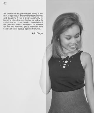 This project has taught and gain mostly of my
knowledge about different architectural styles
and diagrams. It was a great opportunity to
learn the interesting architecture as well as its
materials of our chosen building. Nonetheless, i
am glad and thankful enough to be teamed
up with my wonderful group members and
hope we'll be as a group again in the future.
Kyla Diego
4 2
 