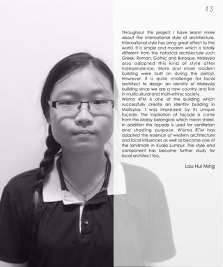 4 3
Throughout this project I have learnt more
about the international style of architecture.
International style has bring great effect to the
world. It is simple and modern which is totally
different from the historical architecture such
Greek, Roman, Gothic and Baroque. Malaysia
also adopted this kind of style after
independence. More and more modern
building were built on during the period.
However, it is quite challenge for local
architect to design an identity of Malaysia
building since we are a new country and live
in multicultural and multi-ethnic society.
Wisma RTM is one of the building which
successfully create an identity building in
Malaysia. I was impressed by its unique
façade. The inspiration of façade is come
from the Malay belangkas which mean shield.
In addition the façade is used for ventilation
and shading purpose. Wisma RTM has
adopted the essence of western architecture
and local influences as well as become one of
the landmark in Kuala Lumpur. The style and
component has become further study for
local architect too.
Lau Hui Ming
 