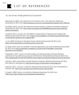 4 4
L I S T O F R E F E R E N C E S
Alexander, R. (2001). The importance of the Islamic star | the classroom. Retrieved
November 20, 2016, from http://classroom.synonym.com/importance-islamic-star-7798.html
ArchDaily. (2014, January 22). King Fahad national library / Gerber Architekten. Retrieved
November 24, 2016, from http://www.archdaily.com/469088/king-fahad-national-library-
gerber-architekten
Charlotte. (2015, January 12). The different characteristics of glazed and Unglazed tile.
Retrieved November 20, 2016, from https://www.builddirect.com/learning-center/flooring/
characteristics-glazed-and-unglazed-tile/
J.s var. (2034, October 3). Clay Brick Pavers. Retrieved November 20, 2016, from
http://www.paversearch.com/brick-pavers-menu.htm
M. Wyles. (2015, May 19). Detailed 12 pointed geometric star creation Retrieved November
20, 2016, from https://mattwyles.wordpress.com/2015/05/19/detailed-12-pointed-
geometric-star-creation/
Papparelli, F. (2015, July 2). The advantages and disadvantages of terrazzo flooring -
practical do it yourself home and yard maintenance. Retrieved November 23, 2016, from,
http://papparelli.com/2015/07/02/the-advantages-and-disadvantages-of-terrazzo-flooring/
Unknown. (2016, December 4). Radio Television Malaysia. Retrieved November 20, 2016,
from About Us- Background, http://www.rtm.gov.my/en/about-us/background
Unknown. (2011, January 1). Networx. Retrieved November 20, 2016, from The Benefits of
Ceramic Tile, http://www.networx.com/article/ceramic-tile-benefits
S. Kaplan. (2009). Islamic star patterns. Retrieved November 25, 2016, from
http://www.cgl.uwaterloo.ca/csk/projects/starpatterns/
By : Lee Yet Yee - Building Elements & Components
 