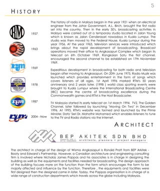 5
H I S T O R Y
A R C H I T E C T
The history of radio in Malaya began in the year 1921 when an electrical
engineer from the Johor Government, A.L. Birch, brought the first radio
set into the country. Then in the early 50's, broadcasting activities in
Malaya were carried out at a temporary studio located in Jalan Young
which is known as Jalan Cenderasari nowadays in Kuala Lumpur. The
studio was then moved to the Federal House, Kuala Lumpur during the
year 1956. At the year 1963, television services were introduced which
brings about the rapid development of broadcasting. Broadcast
operations moved their office to Angkasapuri Complex which began its
telecast on 6th October 1969. Rangkaian Satu the first channel,
encouraged the second channel to be established on 17th November
1969.
Expeditious development in broadcasting for both radio and television
began after moving to Angkasapuri. On 20th June 1975, Radio Muzik was
launched which provides entertainment in the form of songs which
covers listeners of all ages. 1st April 1996 marked RTM's 50 years
anniversary and 2 years later, (1998 ) world class sporting events were
brought to Kuala Lumpur where the International Broadcasting Centre
(IBC) became the centre of broadcasting excellence during the
Commonwealth games and RTM is the Host Broadcaster.
TV Malaysia started its early telecast on 1st March 1994. TV2, The Golden
Channel, later followed by launching "Moving On Two" in December
1996. At 1995, RTM's website was formed and launched by the Prime
Minister, Dato' Seri Dr. Mahathir Mohamed which enables listeners to tune
to the TV and Radio stations via the Internet.
The architect in charge of the design of Wisma Angkasapuri is Ronald Pratt from BEP Arkitek -
Booty and Edward’s Partnership. However, a Canadian architecture and engineering consulting
firm is involved where Nicholas James Pappas and his associates is in charge in designing the
building as well as the equipments and facilities needed for broadcasting. The design approach
of the building focuses more on the function than the form which encourages the form to be
majorly affected and influence by the function. Therefore , the equipments and facilities were
first designed then the designed came in later. Today, the Pappas organisation is in charge of a
wide range of construction departments which travels across the globe including Malaysia.
2004 - Now
1963
1969
1978
1987
1957
 