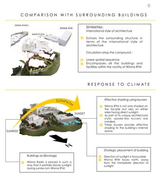 9
C O M P A R I S O N W I T H S U R R O U N D I N G B U I L D I N G S
Similarities:
International style of architecture
Echoes the surrounding structure in
terms of the international style of
architecture.
Circulation atop the compound :
Linear spatial sequence
Encompasses all the buildings and
facilities within the vicinity of Wisma RTM
R E S P O N S E T O C L I M A T E
Effective shading using louvers
Wisma RTM is not only shaded on
the facade but also on either
sides facing direct sunlight.
As part of its unique architectural
style, spade-like louvers are
installed.
These louvers provide effective
shading to the building’s internal
space.
Buildings as Blockage
Wisma Radio is placed in such a
way that it partially blocks sunlight
during sunrise rom Wisma RTM
Strategic placement of building
Direction of sunlight is favourable
Wisma RTM faces north, away
from the immediate direction of
sunlight
 