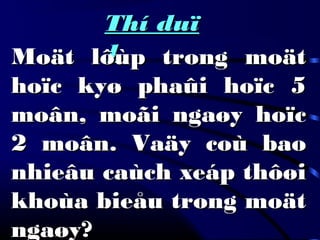 Thí duïThí duï
11Moät lôùp trong moätMoät lôùp trong moät
hoïc kyø phaûi hoïc 5hoïc kyø phaûi hoïc 5
moân, moãi ngaøy hoïcmoân, moãi ngaøy hoïc
2 moân. Vaäy coù bao2 moân. Vaäy coù bao
nhieâu caùch xeáp thôøinhieâu caùch xeáp thôøi
khoùa bieåu trong moätkhoùa bieåu trong moät
ngaøy?ngaøy?
 