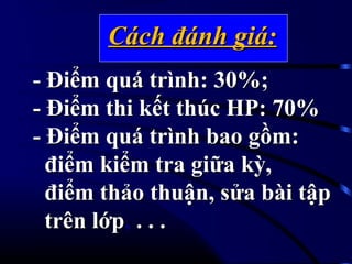 Cách đánh giá:Cách đánh giá:
- Điểm quá trình: 30%;- Điểm quá trình: 30%;
- Điểm thi kết thúc HP: 70%- Điểm thi kết thúc HP: 70%
- Điểm quá trình bao gồm:- Điểm quá trình bao gồm:
điểm kiểm tra giữa kỳ,điểm kiểm tra giữa kỳ,
điểm thảo thuận, sửa bài tậpđiểm thảo thuận, sửa bài tập
trên lớptrên lớp, . . .. . .
 