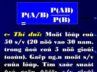 P(A/B)P(A/B)
==
c- Thí duï:c- Thí duï: Moät lôùp coùMoät lôùp coù
50 s/v (20 nöõ vaø 30 nam,50 s/v (20 nöõ vaø 30 nam,
trong ñoù coù 5 nöõ gioûitrong ñoù coù 5 nöõ gioûi
toaùn). Gaëp ng.n moät s/vtoaùn). Gaëp ng.n moät s/v
cuûa lôùp. Tìm xaùc suaátcuûa lôùp. Tìm xaùc suaát
P(AB)P(AB)
P(B)P(B)
 