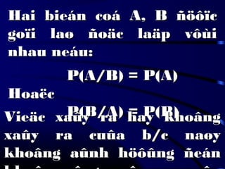 Hai bieán coá A, B ñöôïcHai bieán coá A, B ñöôïc
goïi laø ñoäc laäp vôùigoïi laø ñoäc laäp vôùi
nhau neáu:nhau neáu:
P(A/B) = P(A)P(A/B) = P(A)
HoaëcHoaëc
P(B/A) = P(B)P(B/A) = P(B)Vieäc xaûy ra hay khoângVieäc xaûy ra hay khoâng
xaûy ra cuûa b/c naøyxaûy ra cuûa b/c naøy
khoâng aûnh höôûng ñeánkhoâng aûnh höôûng ñeán
 