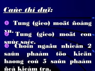 Caùc thí duCaùc thí duï:ï:
 Tung (gieo) moät ñoàngTung (gieo) moät ñoàng
xu.xu.
 Tung (gieo) moät conTung (gieo) moät con
suùc saéc.suùc saéc.
 Choïn ngaãu nhieân 2Choïn ngaãu nhieân 2
saûn phaåm töø kieänsaûn phaåm töø kieän
haøng coù 5 saûn phaåmhaøng coù 5 saûn phaåm
ñeå kieåm tra.ñeå kieåm tra.
 
