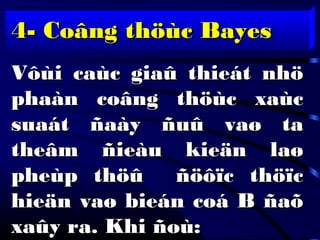 4- Coâng thöùc Bayes4- Coâng thöùc Bayes
Vôùi caùc giaû thieát nhöVôùi caùc giaû thieát nhö
phaàn coâng thöùc xaùcphaàn coâng thöùc xaùc
suaát ñaày ñuû vaø tasuaát ñaày ñuû vaø ta
theâm ñieàu kieän laøtheâm ñieàu kieän laø
pheùp thöû ñöôïc thöïcpheùp thöû ñöôïc thöïc
hieän vaø bieán coá B ñaõhieän vaø bieán coá B ñaõ
xaûy ra. Khi ñoù:xaûy ra. Khi ñoù:
 