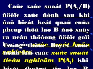 Caùc xaùc suaát P(ACaùc xaùc suaát P(Aii/B)/B)
ñöôïc xaùc ñònh sau khiñöôïc xaùc ñònh sau khi
ñaõ bieát keát quaû cuûañaõ bieát keát quaû cuûa
pheùp thöû laø B ñaõ xaûypheùp thöû laø B ñaõ xaûy
ra neân thöôøng ñöôïc goïira neân thöôøng ñöôïc goïi
laø caùclaø caùc xaùc suaát haäuxaùc suaát haäu
nghieämnghieäm..
Coâng thöùc Bayes xaùcCoâng thöùc Bayes xaùc
ñònh laïi caùcñònh laïi caùc xaùc suaátxaùc suaát
tieân nghieämtieân nghieäm P(AP(Aii)) khikhi
 