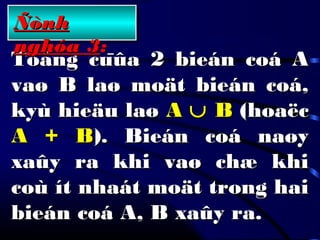 Toång cuûa 2 bieán coá AToång cuûa 2 bieán coá A
vaø B laø moät bieán coá,vaø B laø moät bieán coá,
kyù hieäu laøkyù hieäu laø AA ∪∪ BB (hoaëc(hoaëc
A + BA + B). Bieán coá naøy). Bieán coá naøy
xaûy ra khi vaø chæ khixaûy ra khi vaø chæ khi
coù ít nhaát moät trong haicoù ít nhaát moät trong hai
bieán coá A, B xaûy ra.bieán coá A, B xaûy ra.
ÑònhÑònh
nghóa 3nghóa 3::
 