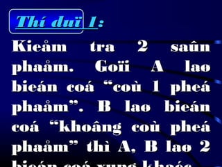 Thí duï 1Thí duï 1::
Kieåm tra 2 saûnKieåm tra 2 saûn
phaåm. Goïi A laøphaåm. Goïi A laø
bieán coá “coù 1 pheábieán coá “coù 1 pheá
phaåm”. B laø bieánphaåm”. B laø bieán
coá “khoâng coù pheácoá “khoâng coù pheá
phaåm” thì A, B laø 2phaåm” thì A, B laø 2
 
