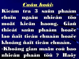 Caâu hoûi:
Kieåm tra 3 saûn phaåmKieåm tra 3 saûn phaåm
choïn ngaãu nhieân töøchoïn ngaãu nhieân töø
moät kieän haøng. Giaûmoät kieän haøng. Giaû
thieát saûn phaåm hoaëcthieát saûn phaåm hoaëc
laø ñaït tieâu chuaån hoaëclaø ñaït tieâu chuaån hoaëc
khoâng ñaït tieâu chuaån.khoâng ñaït tieâu chuaån.
-Khoâng gian maãu coù baoKhoâng gian maãu coù bao
nhieâu phaàn töû ? Haõynhieâu phaàn töû ? Haõy
 