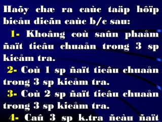 Haõy chæ ra caùc taäp hôïpHaõy chæ ra caùc taäp hôïp
bieåu dieãn caùc b/c sau:bieåu dieãn caùc b/c sau:
1-1- Khoâng coù saûn phaåmKhoâng coù saûn phaåm
ñaït tieâu chuaån trong 3 spñaït tieâu chuaån trong 3 sp
kieåm tra.kieåm tra.
2-2- Coù 1 sp ñaït tieâu chuaånCoù 1 sp ñaït tieâu chuaån
trong 3 sp kieåm tra.trong 3 sp kieåm tra.
3-3- Coù 2 sp ñaït tieâu chuaånCoù 2 sp ñaït tieâu chuaån
trong 3 sp kieåm tra.trong 3 sp kieåm tra.
4-4- Caû 3 sp k.tra ñeàu ñaïtCaû 3 sp k.tra ñeàu ñaït
 