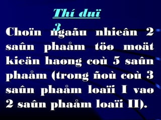 Thí duïThí duï
33Choïn ngaãu nhieân 2Choïn ngaãu nhieân 2
saûn phaåm töø moätsaûn phaåm töø moät
kieän haøng coù 5 saûnkieän haøng coù 5 saûn
phaåm (trong ñoù coù 3phaåm (trong ñoù coù 3
saûn phaåm loaïi I vaøsaûn phaåm loaïi I vaø
2 saûn phaåm loaïi II).2 saûn phaåm loaïi II).
 