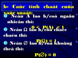 b- Caùc tính chaát cuûab- Caùc tính chaát cuûa
xaùc suaát:xaùc suaát:
 Neáu A laø b/coá ngaãuNeáu A laø b/coá ngaãu
nhieân thì:nhieân thì:
0 < P(A) < 10 < P(A) < 1 NeáuNeáu ΩΩ laø b/coá chaéclaø b/coá chaéc
chaén thì:chaén thì:
P(P(ΩΩ) = 1) = 1 NeáuNeáu ∅∅ laø b/coá khoânglaø b/coá khoâng
theå thì:theå thì:
P(P(∅∅) = 0) = 0
 