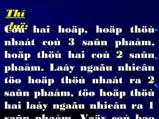 ThíThí
duïduï:Coù hai hoäp, hoäp thöùCoù hai hoäp, hoäp thöù
nhaát coù 3 saûn phaåm,nhaát coù 3 saûn phaåm,
hoäp thöù hai coù 2 saûnhoäp thöù hai coù 2 saûn
phaåm. Laáy ngaãu nhieânphaåm. Laáy ngaãu nhieân
töø hoäp thöù nhaát ra 2töø hoäp thöù nhaát ra 2
saûn phaåm, töø hoäp thöùsaûn phaåm, töø hoäp thöù
hai laáy ngaãu nhieân ra 1hai laáy ngaãu nhieân ra 1
 