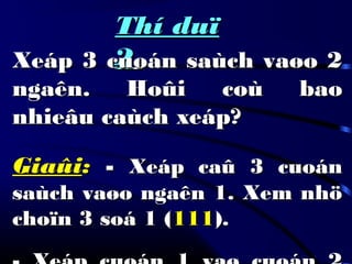 Thí duïThí duï
22Xeáp 3 cuoán saùch vaøo 2Xeáp 3 cuoán saùch vaøo 2
ngaên. Hoûi coù baongaên. Hoûi coù bao
nhieâu caùch xeáp?nhieâu caùch xeáp?
GiaûiGiaûi:: -- Xeáp caû 3 cuoánXeáp caû 3 cuoán
saùch vaøo ngaên 1. Xem nhösaùch vaøo ngaên 1. Xem nhö
choïn 3 soá 1 (choïn 3 soá 1 (111111).).
 