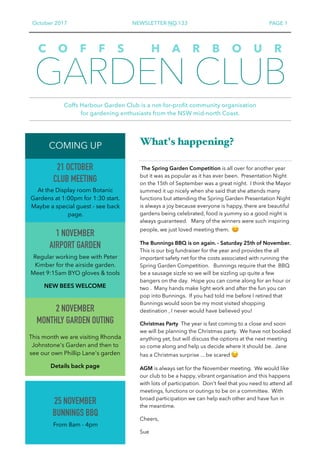 October 2017 NEWSLETTER NO.133 PAGE 1
GARDEN CLUB
Coffs Harbour Garden Club is a not-for-profit community organisation  
for gardening enthusiasts from the NSW mid-north Coast.
C O F F S H A R B O U R
2 NOVEMBER 
MONTHLY GARDEN OUTING
This month we are visiting Rhonda
Johnstone's Garden and then to
see our own Phillip Lane's garden
Details back page
COMING UP   What's happening?
The Spring Garden Competition is all over for another year
but it was as popular as it has ever been. Presentation Night
on the 15th of September was a great night. I think the Mayor
summed it up nicely when she said that she attends many
functions but attending the Spring Garden Presentation Night
is always a joy because everyone is happy, there are beautiful
gardens being celebrated, food is yummy so a good night is
always guaranteed. Many of the winners were such inspiring
people, we just loved meeting them. 😊
The Bunnings BBQ is on again. - Saturday 25th of November.
This is our big fundraiser for the year and provides the all
important safety net for the costs associated with running the
Spring Garden Competition. Bunnings require that the BBQ
be a sausage sizzle so we will be sizzling up quite a few
bangers on the day. Hope you can come along for an hour or
two . Many hands make light work and after the fun you can
pop into Bunnings. If you had told me before I retired that
Bunnings would soon be my most visited shopping
destination , I never would have believed you!
Christmas Party The year is fast coming to a close and soon
we will be planning the Christmas party. We have not booked
anything yet, but will discuss the options at the next meeting
so come along and help us decide where it should be. Jane
has a Christmas surprise ... be scared 😉
AGM is always set for the November meeting. We would like
our club to be a happy, vibrant organisation and this happens
with lots of participation. Don't feel that you need to attend all
meetings, functions or outings to be on a committee. With
broad participation we can help each other and have fun in
the meantime.
Cheers,
Sue
1 NOVEMBER 
AIRPORT GARDEN
Regular working bee with Peter
Kimber for the airside garden.
Meet 9:15am BYO gloves & tools
NEW BEES WELCOME
21 OCTOBER 
CLUB MEETING
At the Display room Botanic
Gardens at 1:00pm for 1:30 start.
Maybe a special guest - see back
page.
25 NOVEMBER 
BUNNINGS BBQ
From 8am - 4pm
 
