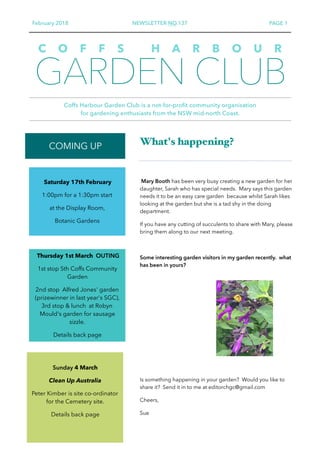 February 2018 NEWSLETTER NO.137 PAGE 1
GARDEN CLUB
Coffs Harbour Garden Club is a not-for-profit community organisation  
for gardening enthusiasts from the NSW mid-north Coast.
C O F F S H A R B O U R
COMING UP What's happening?
Mary Booth has been very busy creating a new garden for her
daughter, Sarah who has special needs. Mary says this garden
needs it to be an easy care garden because whilst Sarah likes
looking at the garden but she is a tad shy in the doing
department.
If you have any cutting of succulents to share with Mary, please
bring them along to our next meeting.
Some interesting garden visitors in my garden recently. what
has been in yours?
Is something happening in your garden? Would you like to
share it? Send it in to me at editorchgc@gmail.com
Cheers,
Sue
Saturday 17th February
1:00pm for a 1:30pm start
at the Display Room,
Botanic Gardens
Sunday 4 March
Clean Up Australia
Peter Kimber is site co-ordinator
for the Cemetery site.
Details back page
Thursday 1st March OUTING
1st stop Sth Coffs Community
Garden
2nd stop Alfred Jones' garden
(prizewinner in last year's SGC),
3rd stop & lunch at Robyn
Mould's garden for sausage
sizzle.
Details back page
 
