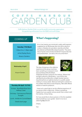 March 2018 NEWSLETTER NO.138 PAGE 1
GARDEN CLUB
Coffs Harbour Garden Club is a not-for-profit community organisation  
for gardening enthusiasts from the NSW mid-north Coast.
C O F F S H A R B O U R
COMING UP What's happening?
At our last meeting, we introduced a really useful segment
suggested by Jan McGeorge when she told us about an
invasion of beetles she was able to identify as the Red
Shouldered Leaf Beetle (Monolepta Australia). They were
devouring her roses and she wondered if anyone else had
encountered them. Jan told us she vacuumed them!
The idea of drawing on the collective
experience of the group must have
been something on everyone's mind
because Robyne Moulds & Barb
Fitzgerald had other queries for the meeting. Robyne had
brought 2 plants for identiﬁcation – one of which was
identiﬁed by Anne-Marie Ely as Night Scented Jasmine -
beautiful perfume at night but shame it is a proliﬁc seeder
making it a noxious weed. Barb was looking for a solution to
her problem with hibiscus buds dropping. Maria Bell offered
solution of need for potassium.
It was such a good idea to use the collective experience of
our group to learn a little more. If there is something
happening in your garden and you would like to share it with
the meeting - bring it along.
Or, if you would like to share a picture or 2 for the newsletter
about something in your garden. Send it in to me at
editorchgc@gmail.com
Cheers,
Sue
Saturday 17th March
1:00pm for a 1:30pm start
at the Display Room,
Botanic Gardens
Wednesday 4 April
Airport Garden
Thursday 5th April OUTING
1st stop - Beneﬁelds Rose Farm
Halfway Creek
2nd stop - Carniveorous Plants at
Kungala
Lunch: Amble Inn Corindi Beach
Details back page
.
 