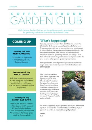 June 2018 NEWSLETTER NO.141 PAGE 1
GARDEN CLUB
Coffs Harbour Garden Club is a not-for-profit community organisation  
for gardening enthusiasts from the NSW mid-north Coast.
C O F F S H A R B O U R
COMING UP What’s happening?
Recently, we received a call from Kath Nicholls, who is the
Lifestyle Co Ordinator at Legacy Aged Care Coffs Harbour.
She was wondering if one of our members may be interested
in going along to the centre and giving a gardening talk. She
said her residents are aged from 80 -102 and would not
expect an advanced gardening seminar, but simply a chat
from a friendly face to maybe talk about what grows well in the
area or some other generic gardening information.
Perhaps a few tall tales of gardening successes and failures
might raise a few smiles. If you are interested, call Jane on
0411 160 784.
Don't you love it when a
plan comes together? The
April outing took us to
Wendy & Gary's place at
Kungala where they grow
lots of carnivorous plants.
The ones I bought are not
quite as hungry as Mortica
Addams’ plant, Cleopatra,
but they are very happy in
my pond. They don't ask for
water or food .
So, what's happening in your garden? Would you like to share
a picture or two for the newsletter about something in your
garden? Send it in to me at editorchgc@gmail.com
Cheers, 
Sue
Saturday 16th June 
MONTHLY MEETING
1:00pm for a 1:30pm start  
at the Display Room, 
Botanic Gardens
Wednesday 4th July 
AIRPORT GARDEN
Call Peter to join the gnomes!
Come along and support this  
great initiative - making sure  
that our airport is as welcoming  
as possible!
Thursday 5th July  
GARDEN CLUB OUTING
Meet 10am Botanic Gardens
1. Wendy and Mick’s place at  
25 Ann St Coffs Harbour
2. Tess and Brian’s place at 256A
Mount Brown Rd Upper Orara
Lunch at Coramba Pub.
 