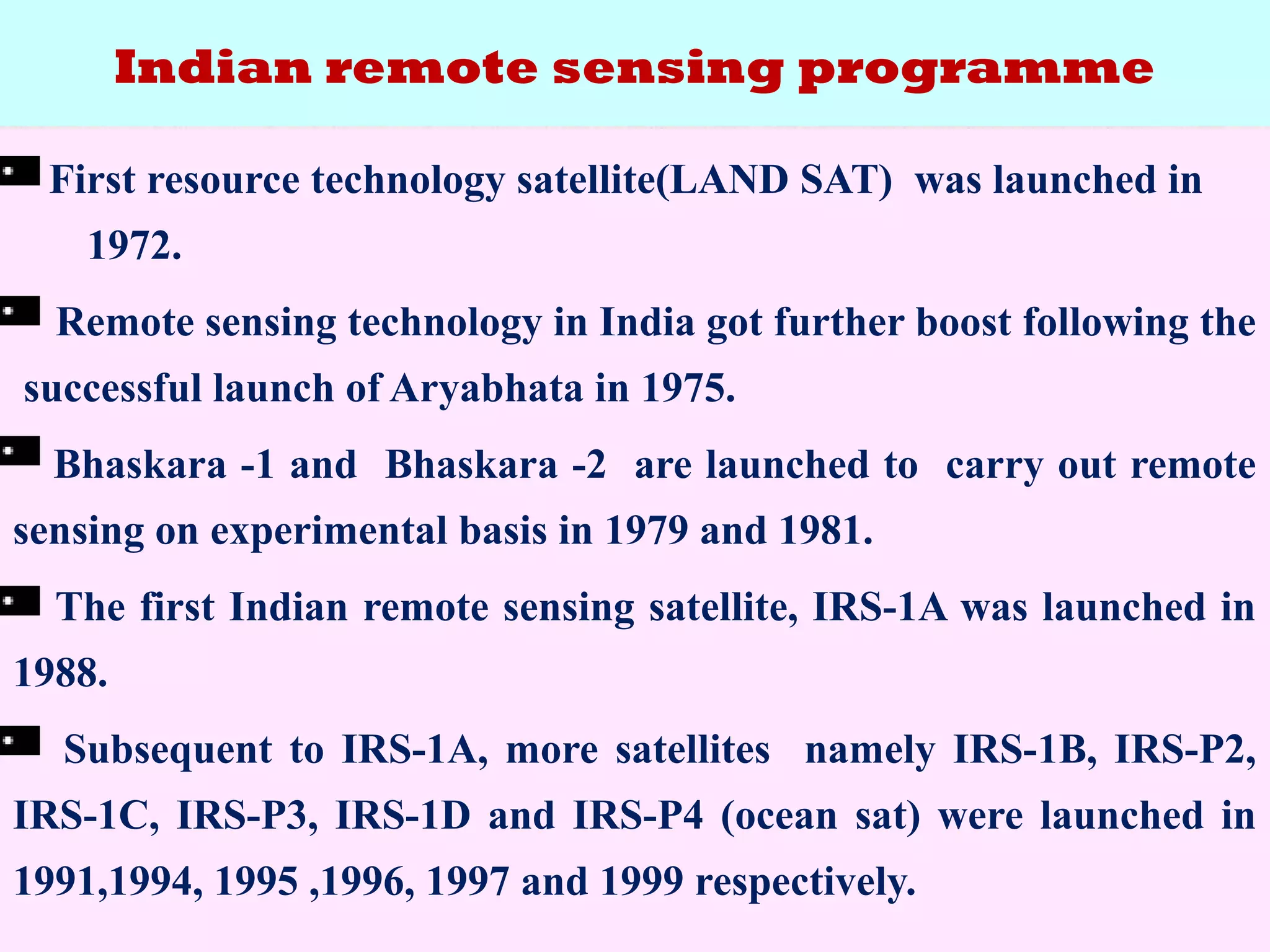 Indian remote sensing programme
First resource technology satellite(LAND SAT) was launched in
1972.
Remote sensing technology in India got further boost following the
successful launch of Aryabhata in 1975.
Bhaskara -1 and Bhaskara -2 are launched to carry out remote
sensing on experimental basis in 1979 and 1981.
The first Indian remote sensing satellite, IRS-1A was launched in
1988.
Subsequent to IRS-1A, more satellites namely IRS-1B, IRS-P2,
IRS-1C, IRS-P3, IRS-1D and IRS-P4 (ocean sat) were launched in
1991,1994, 1995 ,1996, 1997 and 1999 respectively.
 