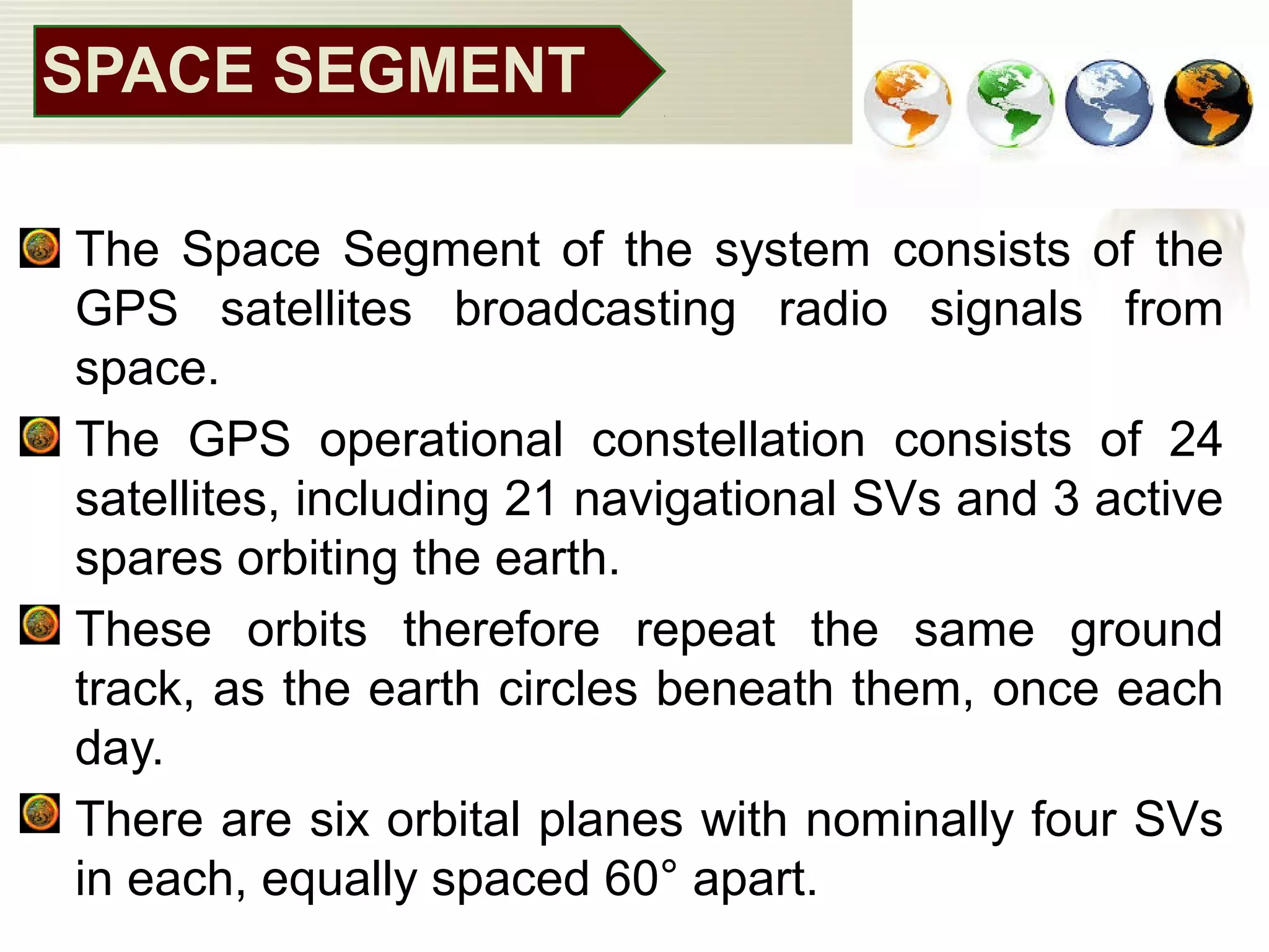 SPACE SEGMENT
• The Space Segment of the system consists of the
GPS satellites broadcasting radio signals from
space.
• The GPS operational constellation consists of 24
satellites, including 21 navigational SVs and 3 active
spares orbiting the earth.
• These orbits therefore repeat the same ground
track, as the earth circles beneath them, once each
day.
• There are six orbital planes with nominally four SVs
in each, equally spaced 60° apart.
 