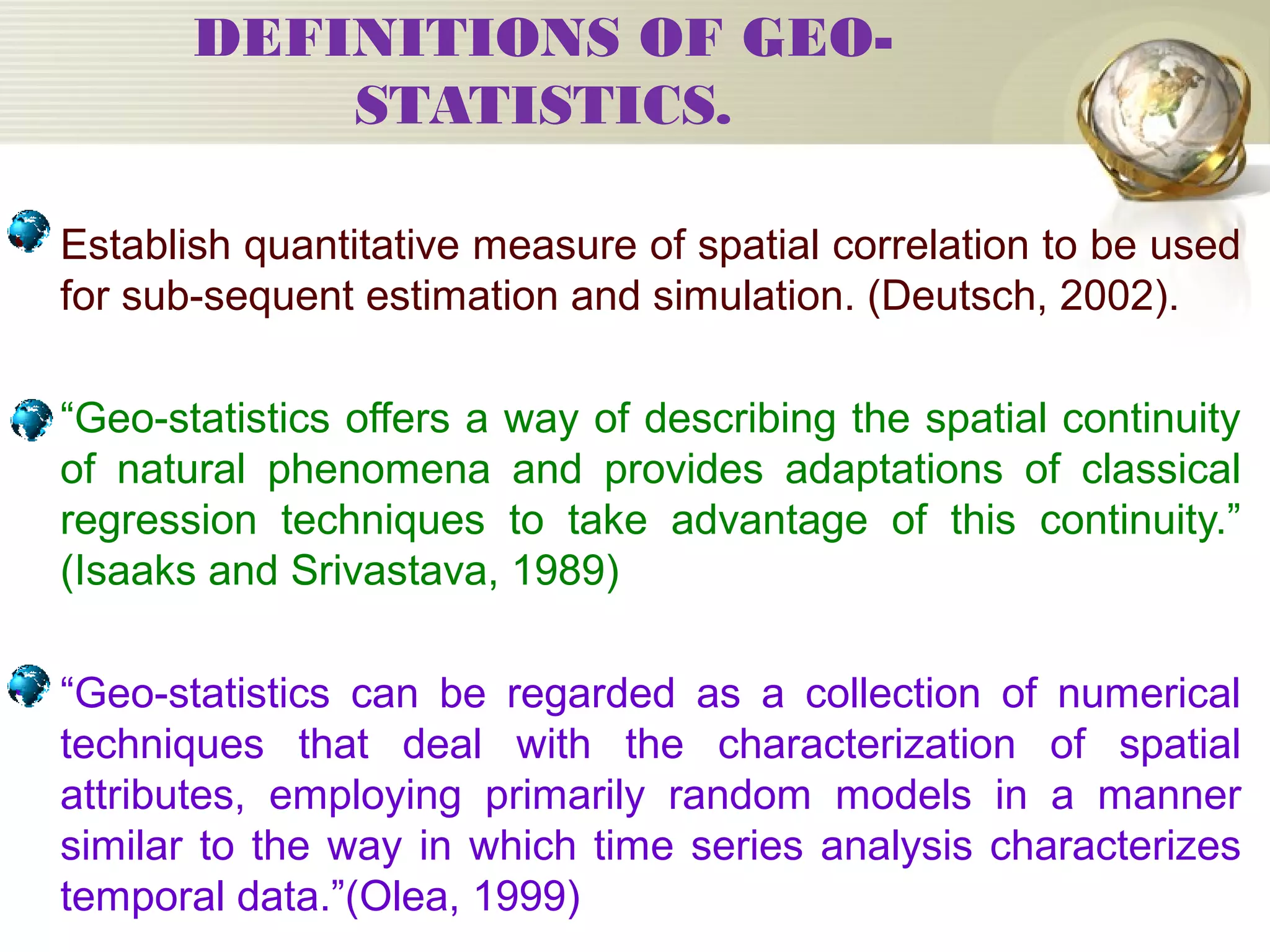 DEFINITIONS OF GEO-
STATISTICS.
• Establish quantitative measure of spatial correlation to be used
for sub-sequent estimation and simulation. (Deutsch, 2002).
• “Geo-statistics offers a way of describing the spatial continuity
of natural phenomena and provides adaptations of classical
regression techniques to take advantage of this continuity.”
(Isaaks and Srivastava, 1989)
• “Geo-statistics can be regarded as a collection of numerical
techniques that deal with the characterization of spatial
attributes, employing primarily random models in a manner
similar to the way in which time series analysis characterizes
temporal data.”(Olea, 1999)
 