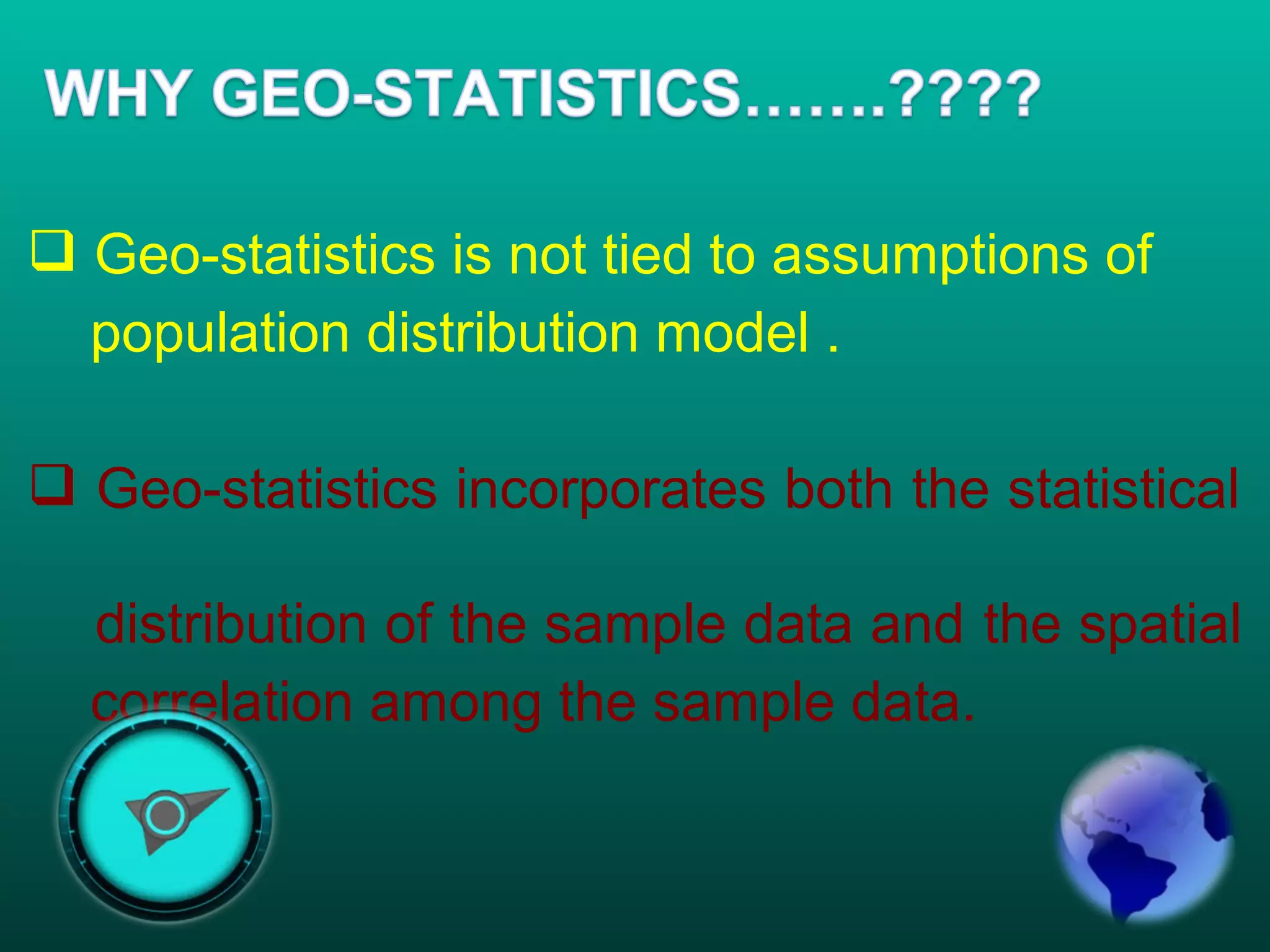  Geo-statistics is not tied to assumptions of
population distribution model .
 Geo-statistics incorporates both the statistical
distribution of the sample data and the spatial
correlation among the sample data.
 