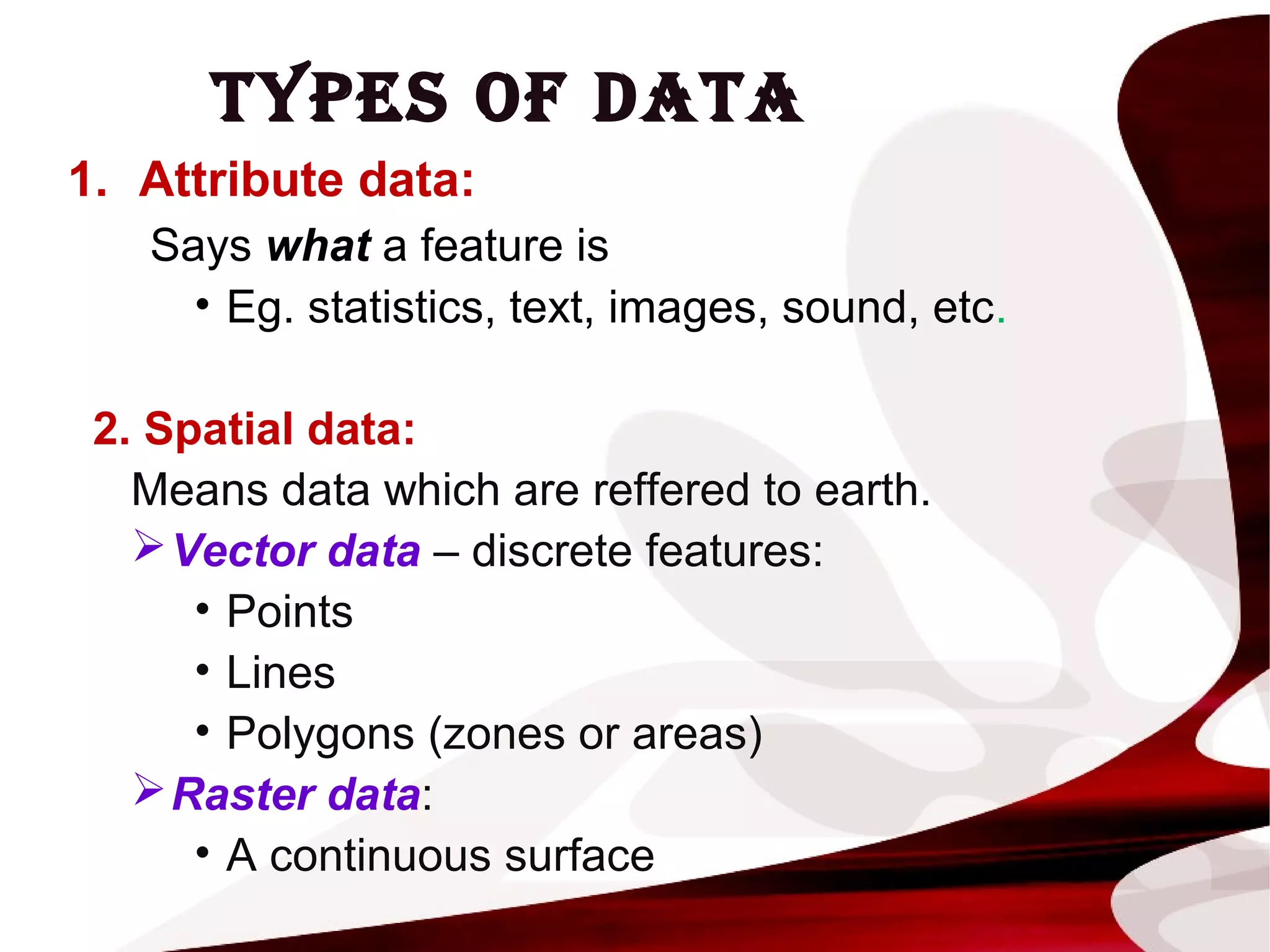 TYPES OF DATA
1. Attribute data:
Says what a feature is
• Eg. statistics, text, images, sound, etc.
2. Spatial data:
Means data which are reffered to earth.
Vector data – discrete features:
• Points
• Lines
• Polygons (zones or areas)
Raster data:
• A continuous surface
 