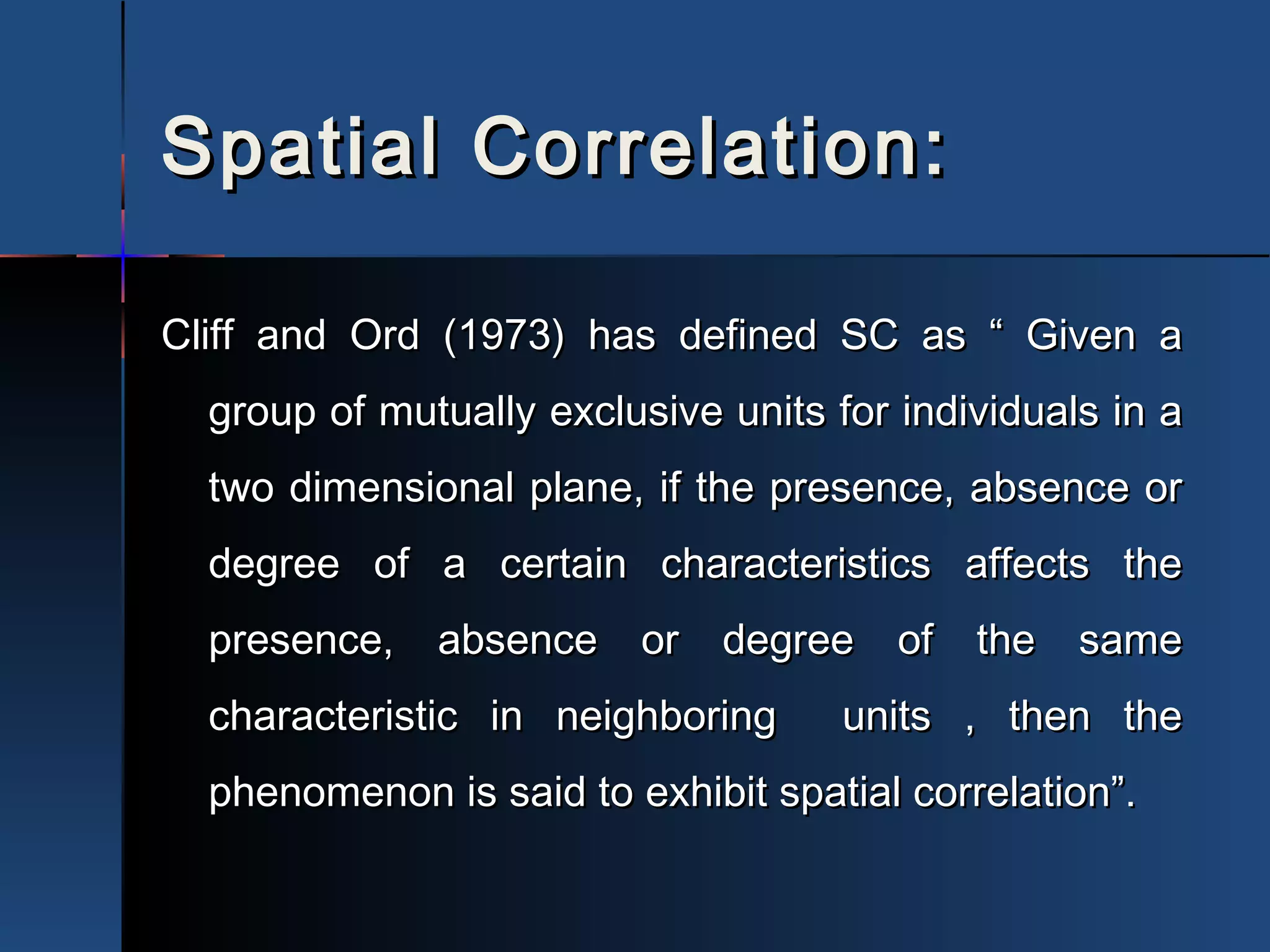 Spatial Correlation:Spatial Correlation:
Cliff and Ord (1973) has defined SC as “ Given aCliff and Ord (1973) has defined SC as “ Given a
group of mutually exclusive units for individuals in agroup of mutually exclusive units for individuals in a
two dimensional plane, if the presence, absence ortwo dimensional plane, if the presence, absence or
degree of a certain characteristics affects thedegree of a certain characteristics affects the
presence, absence or degree of the samepresence, absence or degree of the same
characteristic in neighboring units , then thecharacteristic in neighboring units , then the
phenomenon is said to exhibit spatial correlation”.phenomenon is said to exhibit spatial correlation”.
 