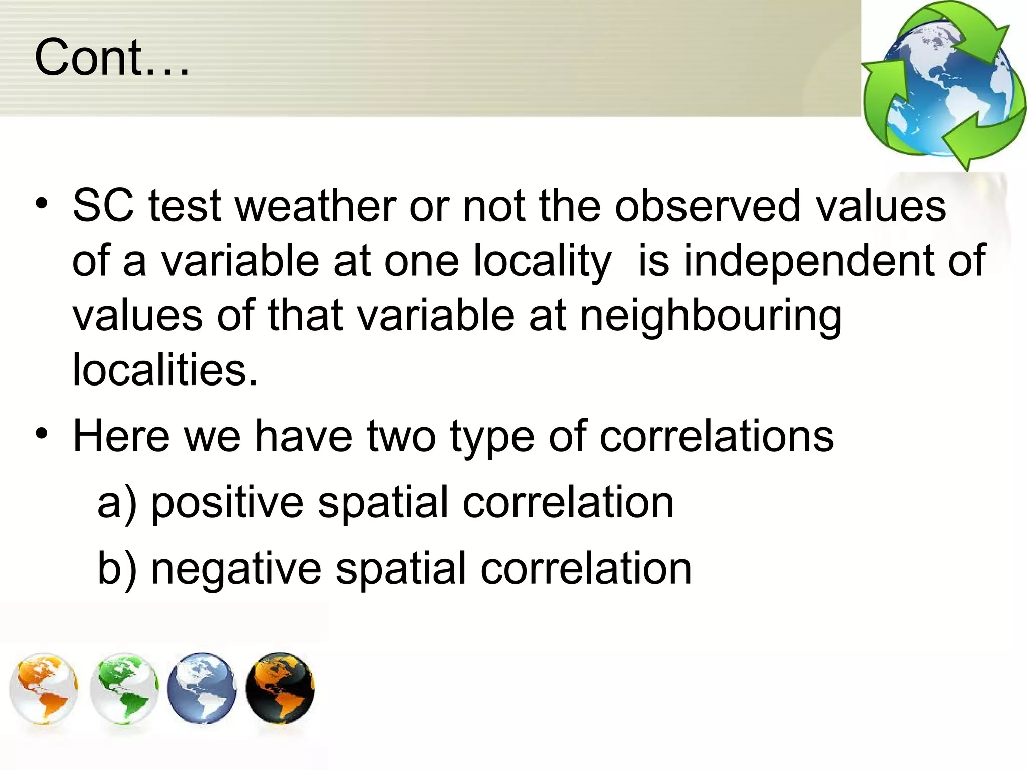 Cont…
• SC test weather or not the observed values
of a variable at one locality is independent of
values of that variable at neighbouring
localities.
• Here we have two type of correlations
a) positive spatial correlation
b) negative spatial correlation
 
