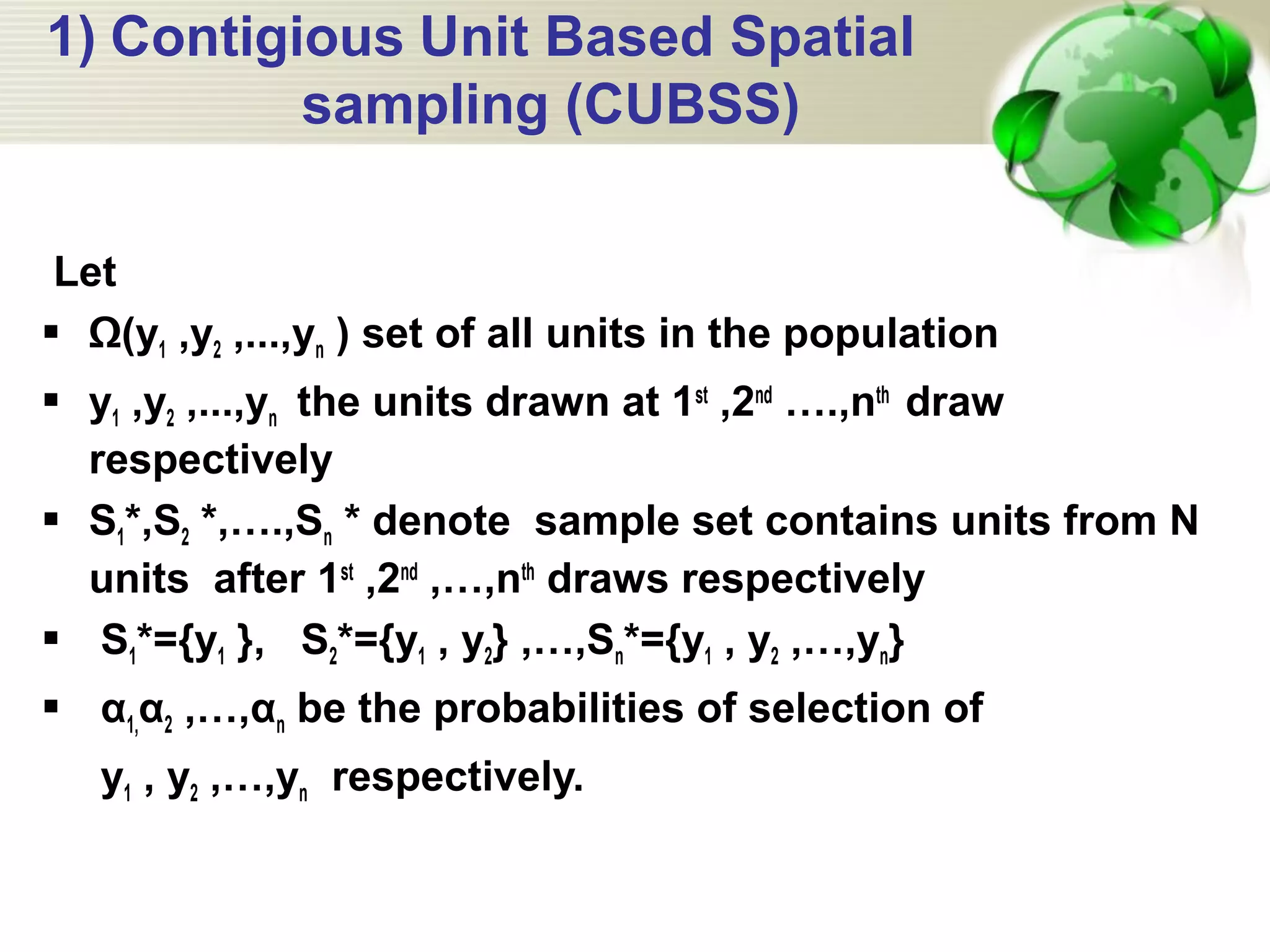 1) Contigious Unit Based Spatial
sampling (CUBSS)
Let
 Ω(y1 ,y2 ,...,yn ) set of all units in the population
 y1 ,y2 ,...,yn the units drawn at 1st
,2nd
….,nth
draw
respectively
 S1*,S2 *,….,Sn * denote sample set contains units from N
units after 1st
,2nd
,…,nth
draws respectively
 S1*={y1 }, S2*={y1 , y2} ,…,Sn*={y1 , y2 ,…,yn}
 α1,α2 ,…,αn be the probabilities of selection of
y1 , y2 ,…,yn respectively.
 