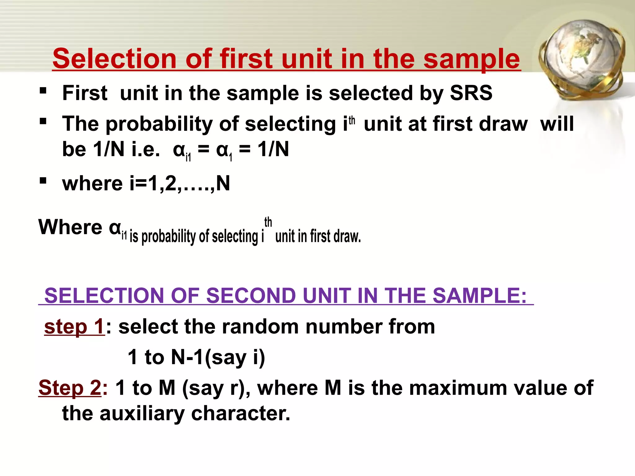 Selection of first unit in the sample
 First unit in the sample is selected by SRS
 The probability of selecting ith
unit at first draw will
be 1/N i.e. αi1 = α1 = 1/N
 where i=1,2,….,N
Where αi1 is probability of selecting i
th
unit in first draw.
SELECTION OF SECOND UNIT IN THE SAMPLE:
step 1: select the random number from
1 to N-1(say i)
Step 2: 1 to M (say r), where M is the maximum value of
the auxiliary character.
 