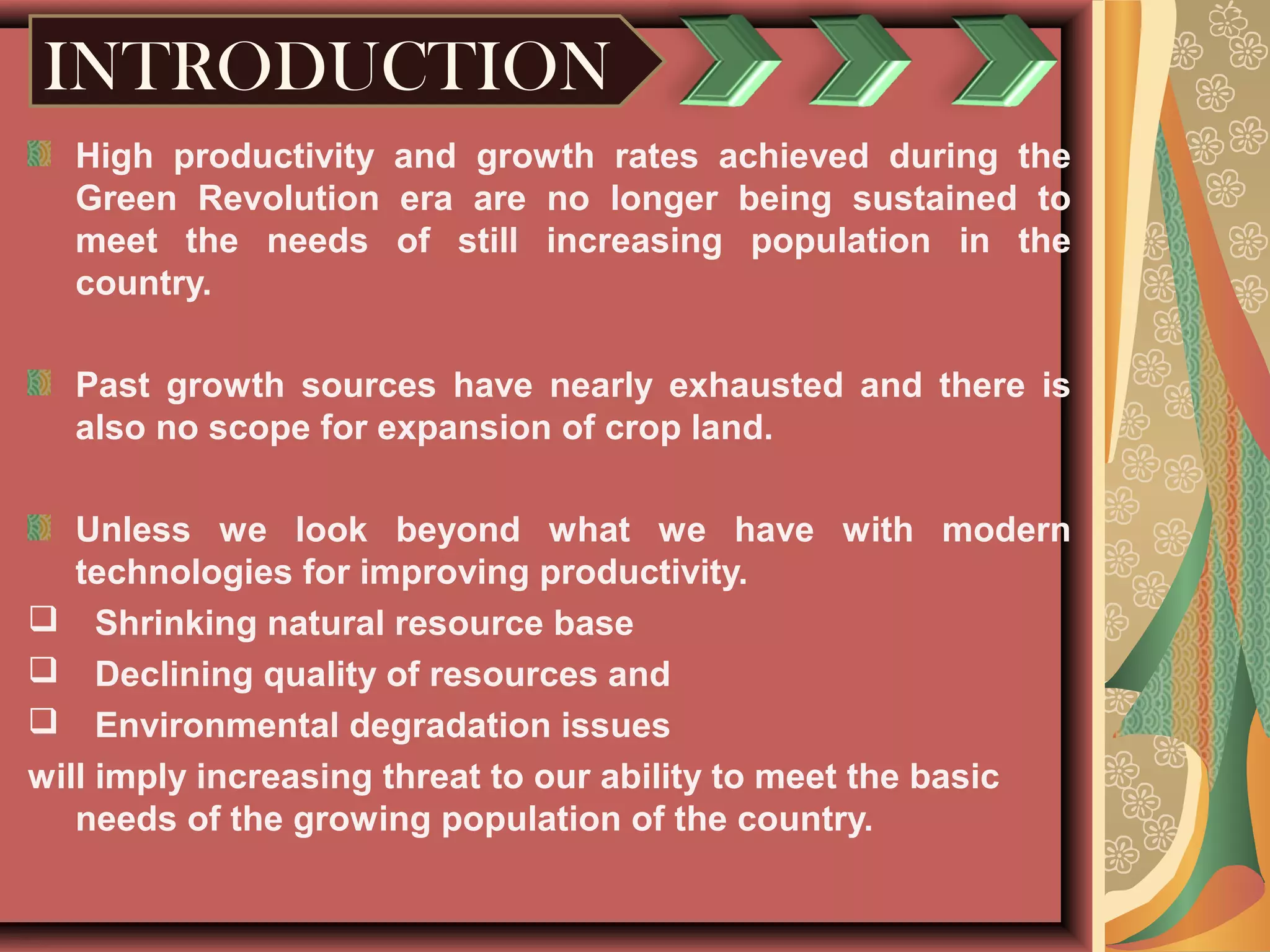 INTRODUCTION
High productivity and growth rates achieved during the
Green Revolution era are no longer being sustained to
meet the needs of still increasing population in the
country.
Past growth sources have nearly exhausted and there is
also no scope for expansion of crop land.
Unless we look beyond what we have with modern
technologies for improving productivity.
 Shrinking natural resource base
 Declining quality of resources and
 Environmental degradation issues
will imply increasing threat to our ability to meet the basic
needs of the growing population of the country.
 