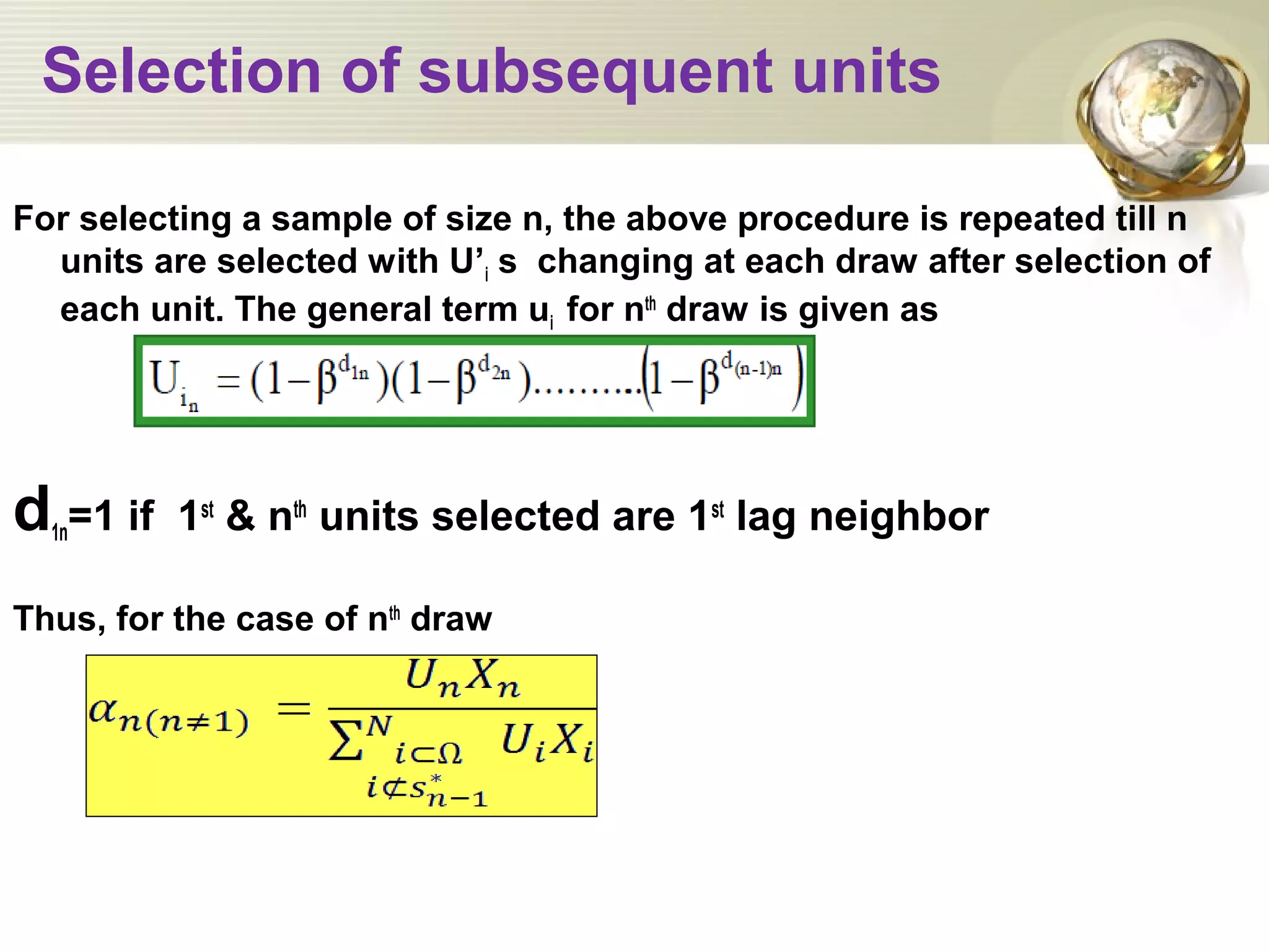 Selection of subsequent units
For selecting a sample of size n, the above procedure is repeated till n
units are selected with U’i s changing at each draw after selection of
each unit. The general term ui for nth
draw is given as
d1n=1 if 1st
& nth
units selected are 1st
lag neighbor
Thus, for the case of nth
draw
 