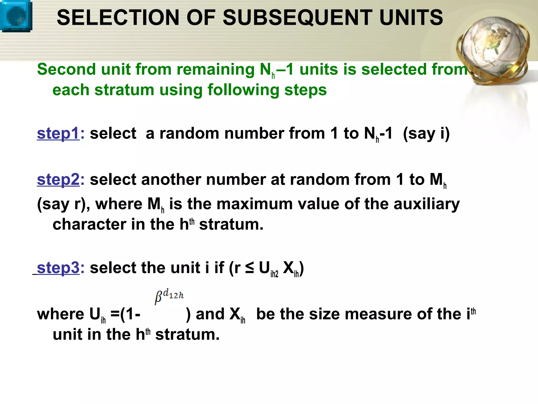 SELECTION OF SUBSEQUENT UNITS
Second unit from remaining Nh –1 units is selected from
each stratum using following steps
step1: select a random number from 1 to Nh-1 (say i)
step2: select another number at random from 1 to Mh
(say r), where Mh is the maximum value of the auxiliary
character in the hth
stratum.
step3: select the unit i if (r ≤ Uih2 Xih)
where Uih =(1- ) and Xih be the size measure of the ith
unit in the hth
stratum.
 