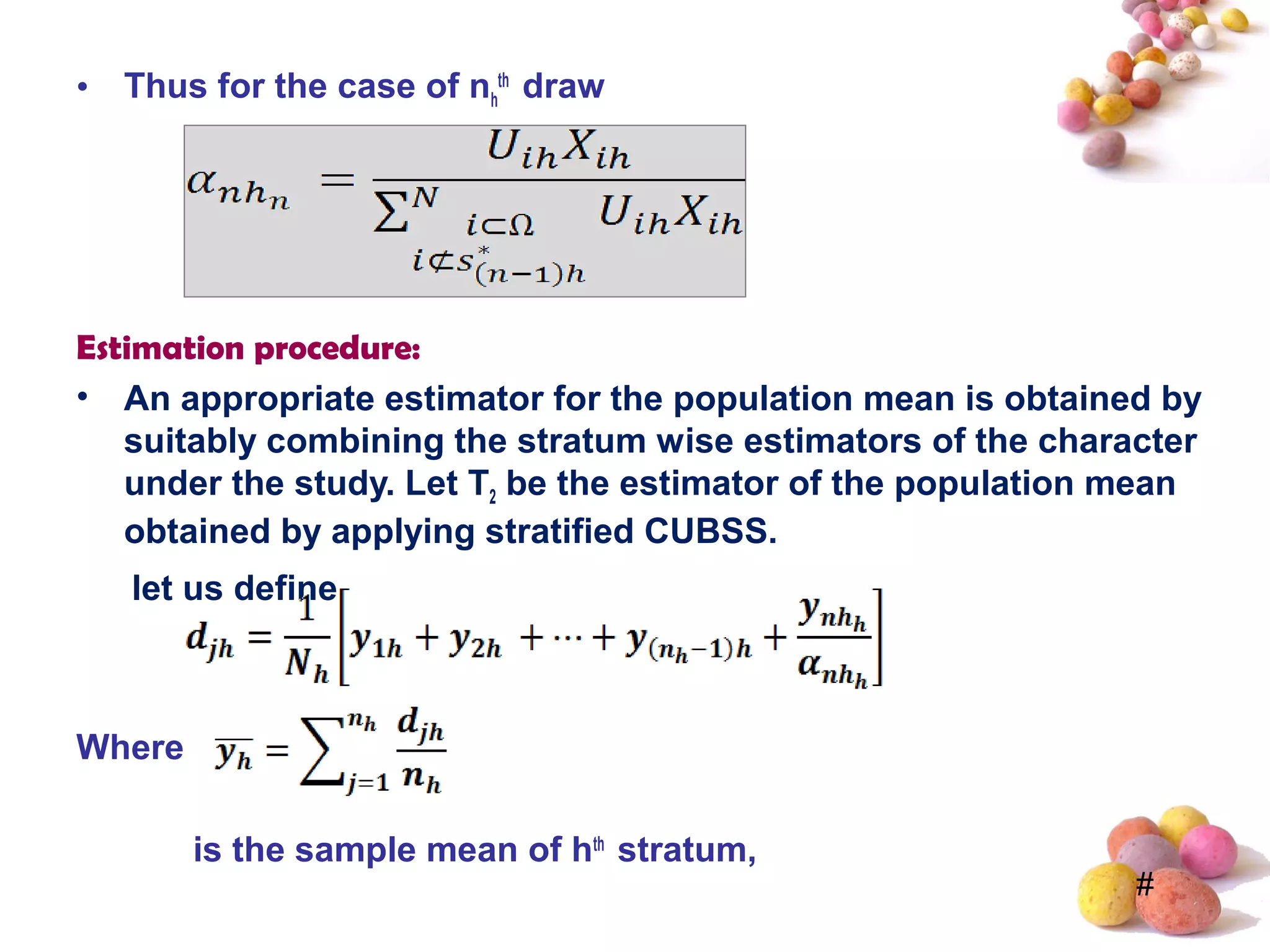 #
• Thus for the case of nh
th
draw
Estimation procedure:
• An appropriate estimator for the population mean is obtained by
suitably combining the stratum wise estimators of the character
under the study. Let T2 be the estimator of the population mean
obtained by applying stratified CUBSS.
let us define
Where
is the sample mean of hth
stratum,
 