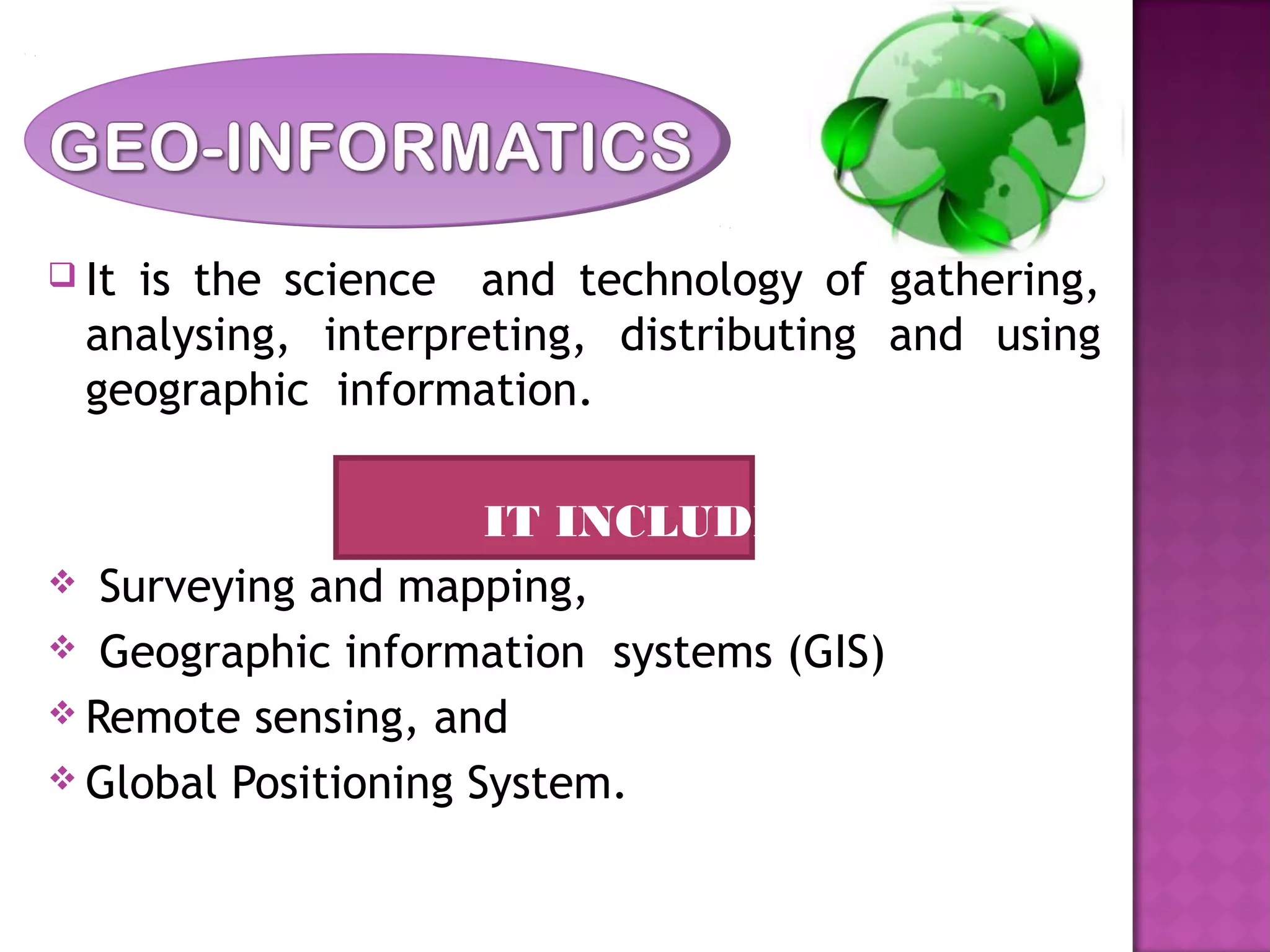  It is the science and technology of gathering,
analysing, interpreting, distributing and using
geographic information.
IT INCLUDES
 Surveying and mapping,
 Geographic information systems (GIS)
 Remote sensing, and
 Global Positioning System.
 