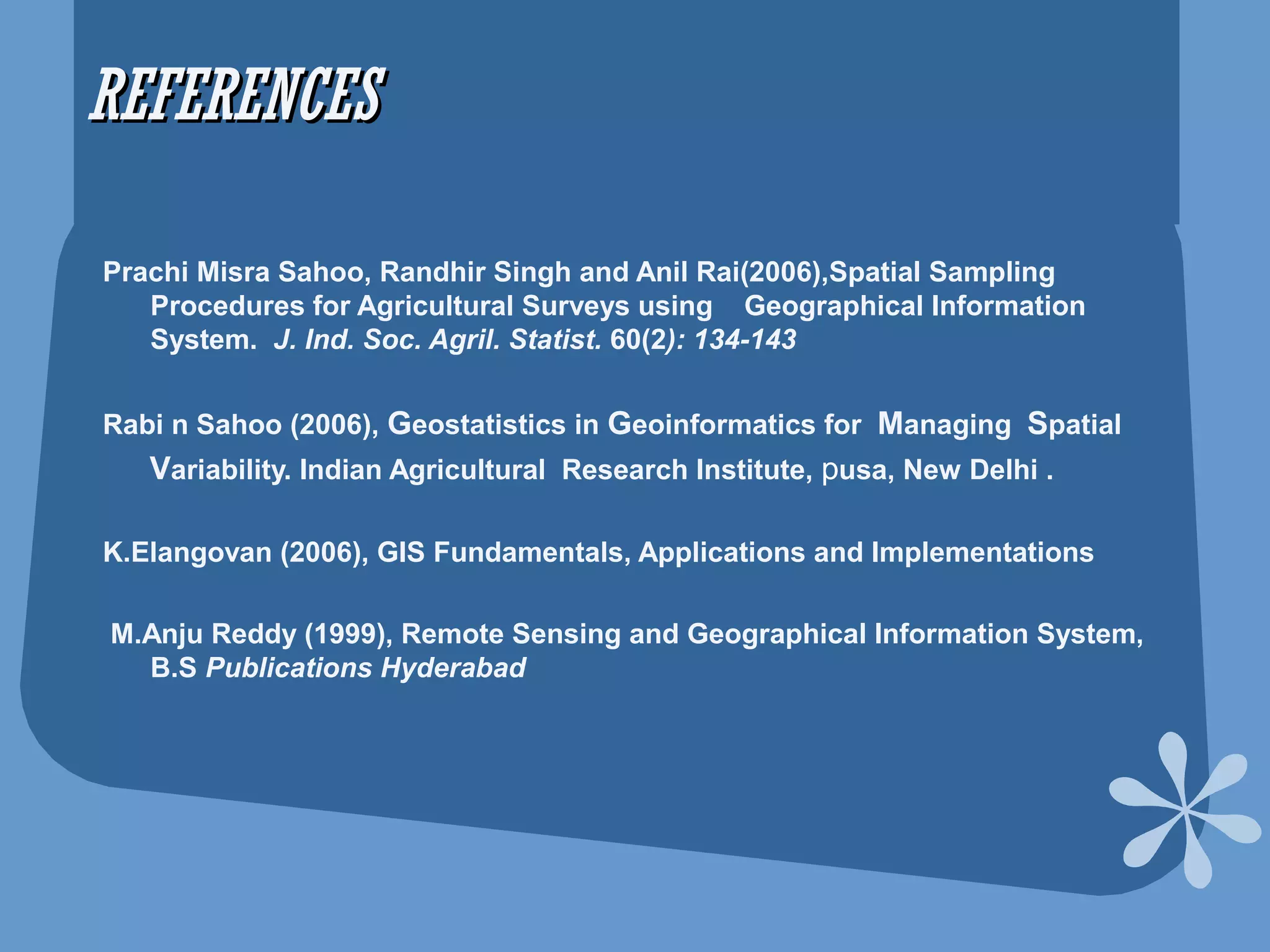 REFERENCESREFERENCES
Prachi Misra Sahoo, Randhir Singh and Anil Rai(2006),Spatial Sampling
Procedures for Agricultural Surveys using Geographical Information
System. J. Ind. Soc. Agril. Statist. 60(2): 134-143
Rabi n Sahoo (2006), Geostatistics in Geoinformatics for Managing Spatial
Variability. Indian Agricultural Research Institute, pusa, New Delhi .
K.Elangovan (2006), GIS Fundamentals, Applications and Implementations
M.Anju Reddy (1999), Remote Sensing and Geographical Information System,
B.S Publications Hyderabad
 