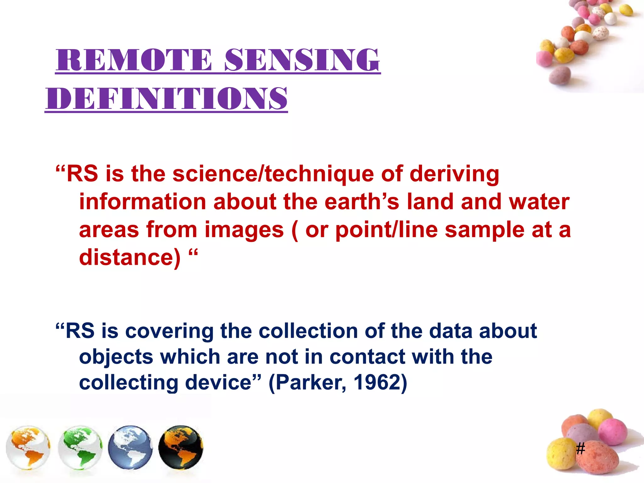 #
REMOTE SENSING
DEFINITIONS
“RS is the science/technique of deriving
information about the earth’s land and water
areas from images ( or point/line sample at a
distance) “
“RS is covering the collection of the data about
objects which are not in contact with the
collecting device” (Parker, 1962)
 