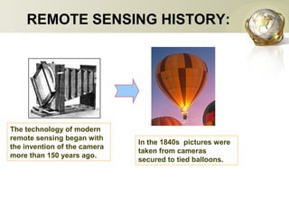 The technology of modern
remote sensing began with
the invention of the camera
more than 150 years ago.
In the 1840s pictures were
taken from cameras
secured to tied balloons.
REMOTE SENSING HISTORY:
 