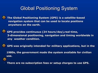 Global Positioning SystemGlobal Positioning System
 The Global Positioning System (GPS) is a satellite-basedThe Global Positioning System (GPS) is a satellite-based
navigation system that can be used to locate positionsnavigation system that can be used to locate positions
anywhere on the earth.anywhere on the earth.
• GPS provides continuous (24 hours/day),real-time,GPS provides continuous (24 hours/day),real-time,
3-dimensional positioning, navigation and timing worldwide in3-dimensional positioning, navigation and timing worldwide in
any weather condition.any weather condition.
• GPS was originally intended for military applications, but in theGPS was originally intended for military applications, but in the
1980s, the government made the system available for civilian1980s, the government made the system available for civilian
use.use.
• There are no subscription fees or setup charges to use GPS.There are no subscription fees or setup charges to use GPS.
 