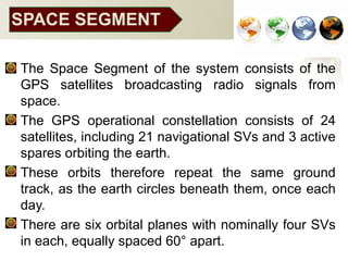 SPACE SEGMENT
• The Space Segment of the system consists of the
GPS satellites broadcasting radio signals from
space.
• The GPS operational constellation consists of 24
satellites, including 21 navigational SVs and 3 active
spares orbiting the earth.
• These orbits therefore repeat the same ground
track, as the earth circles beneath them, once each
day.
• There are six orbital planes with nominally four SVs
in each, equally spaced 60° apart.
 