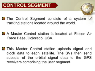 CONTROL SEGMENT
• The Control Segment consists of a system of
tracking stations located around the world.
• A Master Control station is located at Falcon Air
Force Base, Colorado, USA.
• This Master Control station uploads signal and
clock data to each satellite. The SVs then send
subsets of the orbital signal data to the GPS
receivers comprising the user segment.
 