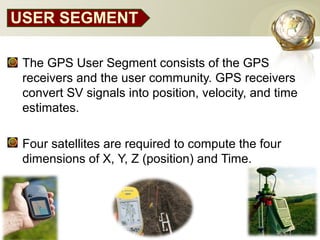 USER SEGMENT
• The GPS User Segment consists of the GPS
receivers and the user community. GPS receivers
convert SV signals into position, velocity, and time
estimates.
• Four satellites are required to compute the four
dimensions of X, Y, Z (position) and Time.
 