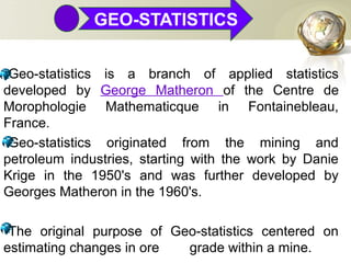 GEO-STATISTICS
•Geo-statistics is a branch of applied statistics
developed by George Matheron of the Centre de
Morophologie Mathematicque in Fontainebleau,
France.
•Geo-statistics originated from the mining and
petroleum industries, starting with the work by Danie
Krige in the 1950's and was further developed by
Georges Matheron in the 1960's.
•The original purpose of Geo-statistics centered on
estimating changes in ore grade within a mine.
 