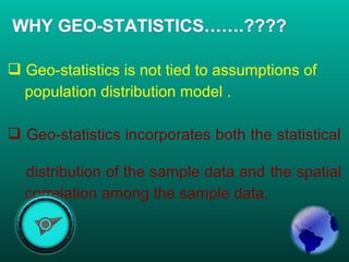  Geo-statistics is not tied to assumptions of
population distribution model .
 Geo-statistics incorporates both the statistical
distribution of the sample data and the spatial
correlation among the sample data.
 