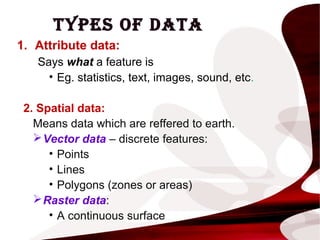TYPES OF DATA
1. Attribute data:
Says what a feature is
• Eg. statistics, text, images, sound, etc.
2. Spatial data:
Means data which are reffered to earth.
Vector data – discrete features:
• Points
• Lines
• Polygons (zones or areas)
Raster data:
• A continuous surface
 